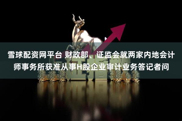 雪球配资网平台 财政部、证监会就两家内地会计师事务所获准从事H股企业审计业务答记者问