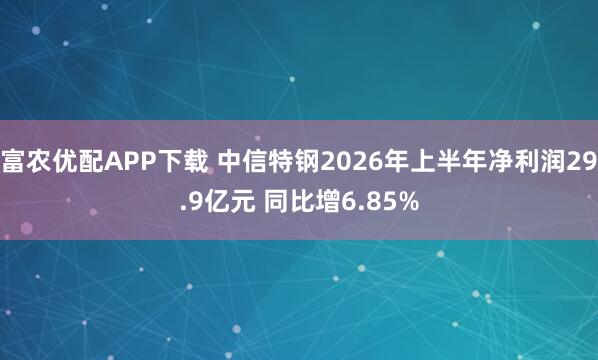富农优配APP下载 中信特钢2026年上半年净利润29.9亿元 同比增6.85%