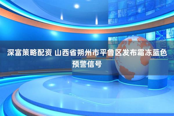 深富策略配资 山西省朔州市平鲁区发布霜冻蓝色预警信号