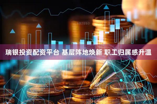 瑞银投资配资平台 基层阵地焕新 职工归属感升温