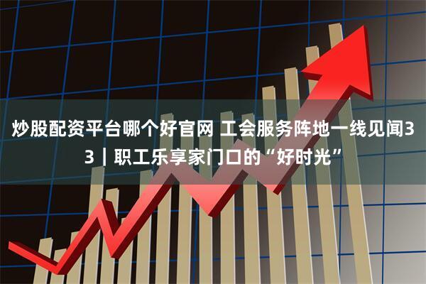炒股配资平台哪个好官网 工会服务阵地一线见闻33｜职工乐享家门口的“好时光”