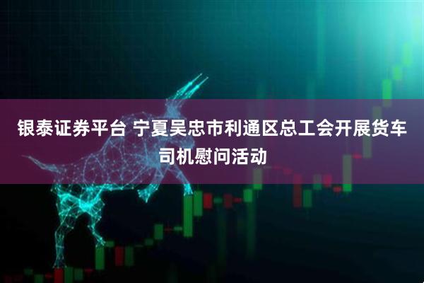 银泰证券平台 宁夏吴忠市利通区总工会开展货车司机慰问活动