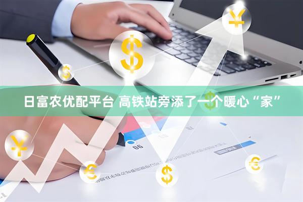 日富农优配平台 高铁站旁添了一个暖心“家”